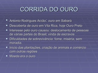 CORRIDA DO OURO Antonio Rodrigues Arzão :  ouro em Sabará Descoberta de ouro em Vila Rica, hoje Ouro Preto Interesse pelo ouro causou: deslocamento de pessoas de várias partes do Brasil; vinda de escravos Dificuldades de sobrevivência: fome, miséria, sem moradia. Início das plantações, criação de animais e comércio com outras regiões Moeda era o ouro  