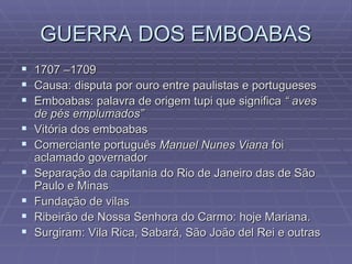GUERRA DOS EMBOABAS 1707 –1709 Causa: disputa por ouro entre paulistas e portugueses Emboabas: palavra de origem tupi que significa  “ aves de pés emplumados” Vitória dos emboabas Comerciante português  Manuel Nunes Viana  foi aclamado governador Separação da capitania do Rio de Janeiro das de São Paulo e Minas Fundação de vilas Ribeirão de Nossa Senhora do Carmo: hoje Mariana. Surgiram: Vila Rica, Sabará, São João del Rei e outras  