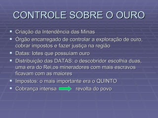CONTROLE SOBRE O OURO Criação da Intendência das Minas Órgão encarregado de controlar a exploração de ouro, cobrar impostos e fazer justiça na região Datas: lotes que possuíam ouro Distribuição das DATAS: o descobridor escolhia duas, uma era do Rei,os mineradores com mais escravos ficavam com as maiores Impostos: o mais importante era o QUINTO Cobrança intensa  revolta do povo 
