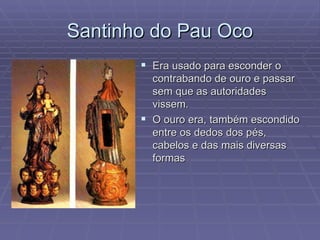 Santinho do Pau Oco Era usado para esconder o contrabando de ouro e passar sem que as autoridades vissem. O ouro era, também escondido entre os dedos dos pés, cabelos e das mais diversas formas  