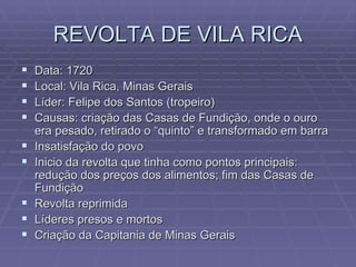 REVOLTA DE VILA RICA Data: 1720 Local: Vila Rica, Minas Gerais Líder: Felipe dos Santos (tropeiro)  Causas: criação das Casas de Fundição, onde o ouro era pesado, retirado o “quinto” e transformado em barra Insatisfação do povo Inicio da revolta que tinha como pontos principais: redução dos preços dos alimentos; fim das Casas de Fundição Revolta reprimida Líderes presos e mortos Criação da Capitania de Minas Gerais 