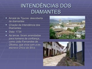 INTENDÊNCIAS DOS DIAMANTES Arraial de Tijucos: descoberta de diamantes Criação da Intendência dos Diamantes Data: 1734 As terras  foram arrendadas para homens de confiança, como João Fernandes de Oliveira, que vivia com a ex-escrava  Chica da Silva. 