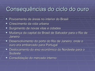 Consequências do ciclo do ouro  Povoamento de áreas no interior do Brasil Crescimento da vida urbana Surgimento de novas vilas e cidades Mudança da capital do Brasil de Salvador para o Rio de Janeiro Desenvolvimento do porto do Rio de Janeiro, onde o ouro era embarcado para Portugal Deslocamento do eixo econômico do Nordeste para o Sudeste Consolidação do mercado interno  