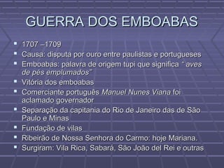 GUERRA DOS EMBOABASGUERRA DOS EMBOABAS
 1707 –17091707 –1709
 Causa: disputa por ouro entre paulistas e portuguesesCausa: disputa por ouro entre paulistas e portugueses
 Emboabas: palavra de origem tupi que significaEmboabas: palavra de origem tupi que significa “ aves“ aves
de pés emplumados”de pés emplumados”
 Vitória dos emboabasVitória dos emboabas
 Comerciante portuguêsComerciante português Manuel Nunes VianaManuel Nunes Viana foifoi
aclamado governadoraclamado governador
 Separação da capitania do Rio de Janeiro das de SãoSeparação da capitania do Rio de Janeiro das de São
Paulo e MinasPaulo e Minas
 Fundação de vilasFundação de vilas
 Ribeirão de Nossa Senhora do Carmo: hoje Mariana.Ribeirão de Nossa Senhora do Carmo: hoje Mariana.
 Surgiram: Vila Rica, Sabará, São João del Rei e outrasSurgiram: Vila Rica, Sabará, São João del Rei e outras
 