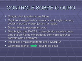 CONTROLE SOBRE O OUROCONTROLE SOBRE O OURO
 Criação da Intendência das MinasCriação da Intendência das Minas
 Órgão encarregado de controlar a exploração de ouro,Órgão encarregado de controlar a exploração de ouro,
cobrar impostos e fazer justiça na regiãocobrar impostos e fazer justiça na região
 Datas: lotes que possuíam ouroDatas: lotes que possuíam ouro
 Distribuição das DATAS: o descobridor escolhia duas,Distribuição das DATAS: o descobridor escolhia duas,
uma era do Rei,os mineradores com mais escravosuma era do Rei,os mineradores com mais escravos
ficavam com as maioresficavam com as maiores
 Impostos: o mais importante era o QUINTOImpostos: o mais importante era o QUINTO
 Cobrança intensa revolta do povoCobrança intensa revolta do povo
 