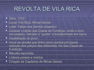 REVOLTA DE VILA RICAREVOLTA DE VILA RICA
 Data: 1720Data: 1720
 Local: Vila Rica, Minas GeraisLocal: Vila Rica, Minas Gerais
 Líder: Felipe dos Santos (tropeiro)Líder: Felipe dos Santos (tropeiro)
 Causas: criação das Casas de Fundição, onde o ouroCausas: criação das Casas de Fundição, onde o ouro
era pesado, retirado o “quinto” e transformado em barraera pesado, retirado o “quinto” e transformado em barra
 Insatisfação do povoInsatisfação do povo
 Inicio da revolta que tinha como pontos principais:Inicio da revolta que tinha como pontos principais:
redução dos preços dos alimentos; fim das Casas deredução dos preços dos alimentos; fim das Casas de
FundiçãoFundição
 Revolta reprimidaRevolta reprimida
 Líderes presos e mortosLíderes presos e mortos
 Criação da Capitania de Minas GeraisCriação da Capitania de Minas Gerais
 