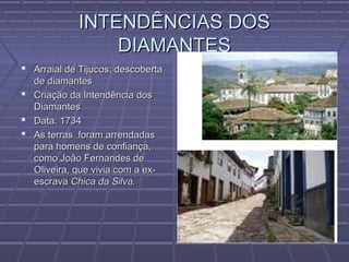 INTENDÊNCIAS DOSINTENDÊNCIAS DOS
DIAMANTESDIAMANTES
 Arraial de Tijucos: descobertaArraial de Tijucos: descoberta
de diamantesde diamantes
 Criação da Intendência dosCriação da Intendência dos
DiamantesDiamantes
 Data: 1734Data: 1734
 As terras foram arrendadasAs terras foram arrendadas
para homens de confiança,para homens de confiança,
como João Fernandes decomo João Fernandes de
Oliveira, que vivia com a ex-Oliveira, que vivia com a ex-
escravaescrava Chica da Silva.Chica da Silva.
 
