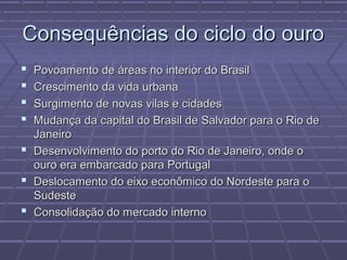 Consequências do ciclo do ouroConsequências do ciclo do ouro
 Povoamento de áreas no interior do BrasilPovoamento de áreas no interior do Brasil
 Crescimento da vida urbanaCrescimento da vida urbana
 Surgimento de novas vilas e cidadesSurgimento de novas vilas e cidades
 Mudança da capital do Brasil de Salvador para o Rio deMudança da capital do Brasil de Salvador para o Rio de
JaneiroJaneiro
 Desenvolvimento do porto do Rio de Janeiro, onde oDesenvolvimento do porto do Rio de Janeiro, onde o
ouro era embarcado para Portugalouro era embarcado para Portugal
 Deslocamento do eixo econômico do Nordeste para oDeslocamento do eixo econômico do Nordeste para o
SudesteSudeste
 Consolidação do mercado internoConsolidação do mercado interno
 