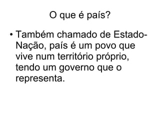 O que é país? Também chamado de Estado-Nação, país é um povo que vive num território próprio, tendo um governo que o representa. 