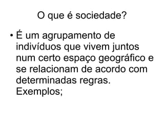 O que é sociedade? É um agrupamento de indivíduos que vivem juntos num certo espaço geográfico e se relacionam de acordo com determinadas regras. Exemplos; 