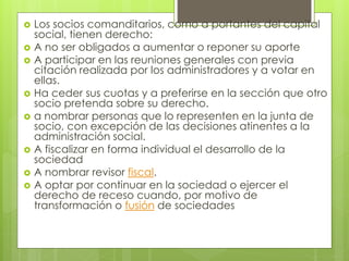  Los socios comanditarios, como a portantes del capital
social, tienen derecho:
 A no ser obligados a aumentar o reponer su aporte
 A participar en las reuniones generales con previa
citación realizada por los administradores y a votar en
ellas.
 Ha ceder sus cuotas y a preferirse en la sección que otro
socio pretenda sobre su derecho.
 a nombrar personas que lo representen en la junta de
socio, con excepción de las decisiones atinentes a la
administración social.
 A fiscalizar en forma individual el desarrollo de la
sociedad
 A nombrar revisor fiscal.
 A optar por continuar en la sociedad o ejercer el
derecho de receso cuando, por motivo de
transformación o fusión de sociedades
 