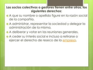 Los socios colectivos o gestores tienen entre otros, los
siguientes derechos:
 A que su nombre o apellido figure en la razón social
de la compañía.
 A administrar, representar la sociedad y delegar la
administración de la misma.
 A deliberar y votar en las reuniones generales.
 A ceder su interés social e incluso a retirarse o
ejercer el derecho de reseco de la empresa.
 