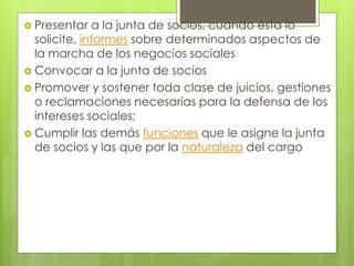  Presentar a la junta de socios, cuando ésta lo
solicite, informes sobre determinados aspectos de
la marcha de los negocios sociales
 Convocar a la junta de socios
 Promover y sostener toda clase de juicios, gestiones
o reclamaciones necesarias para la defensa de los
intereses sociales;
 Cumplir las demás funciones que le asigne la junta
de socios y las que por la naturaleza del cargo
 