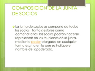 COMPOSICION DE LA JUNTA
DE SOCIOS
 La junta de socios se compone de todos
los socios, tanto gestores como
comanditarios; los socios podrán hacerse
representar en las reuniones de la junta,
mediante poder otorgado en cualquier
forma escrita en la que se indique el
nombre del apoderado.
 