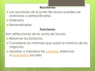 Reuniones
 Las reuniones de la junta de socios pueden ser
ordinarias o extraordinarias.
 Ordinaria
 Extraordinarias
Funciones
Son atribuciones de la Junta de Socios:
 Reformar los Estatutos
 Considerar los informes que sobre la marcha de los
negocios
 Aprobar o improbar las cuentas, balances
o inventarios sociales
 