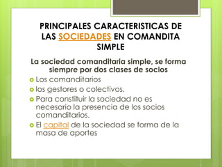 PRINCIPALES CARACTERISTICAS DE
LAS SOCIEDADES EN COMANDITA
SIMPLE
La sociedad comanditaria simple, se forma
siempre por dos clases de socios
 Los comanditarios
 los gestores o colectivos.
 Para constituir la sociedad no es
necesario la presencia de los socios
comanditarios.
 El capital de la sociedad se forma de la
masa de aportes
 