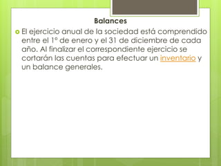 Balances
 El ejercicio anual de la sociedad está comprendido
entre el 1º de enero y el 31 de diciembre de cada
año. Al finalizar el correspondiente ejercicio se
cortarán las cuentas para efectuar un inventario y
un balance generales.
 