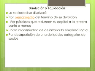 Disolución y liquidación
 La sociedad se disolverá:
 Por vencimiento del término de su duración
 Por pérdidas que reduzcan su capital a la tercera
parte o menos
 Por la imposibilidad de desarrollar la empresa social
 Por desaparición de una de las dos categorías de
socios
 