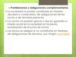  Prohibiciones y obligaciones complementarias
 La sociedad no podrá constituirse en fiadora,
deudora o codeudora, de obligaciones de los
socios o de terceras personas
 Los socios no podrán gravar o dar en garantía su
interés social en la sociedad sin la previa
autorización de la junta de socios
 Los socios se obligan a no constituirse en fiadores
de obligaciones de terceros, por ningún concepto
 