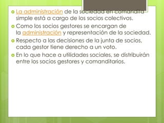  La administración de la sociedad en comandita
simple está a cargo de los socios colectivos.
 Como los socios gestores se encargan de
la administración y representación de la sociedad.
 Respecto a las decisiones de la junta de socios,
cada gestor tiene derecho a un voto.
 En lo que hace a utilidades sociales, se distribuirán
entre los socios gestores y comanditarios.
 