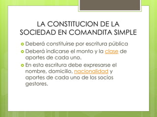 LA CONSTITUCION DE LA
SOCIEDAD EN COMANDITA SIMPLE
 Deberá constituirse por escritura pública
 Deberá indicarse el monto y la clase de
aportes de cada uno.
 En esta escritura debe expresarse el
nombre, domicilio, nacionalidad y
aportes de cada uno de los socios
gestores.
 