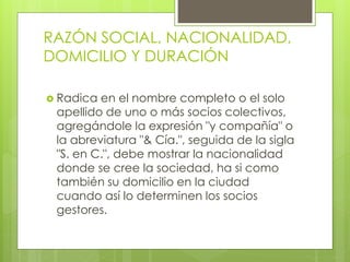 RAZÓN SOCIAL, NACIONALIDAD,
DOMICILIO Y DURACIÓN
 Radica en el nombre completo o el solo
apellido de uno o más socios colectivos,
agregándole la expresión "y compañía" o
la abreviatura "& Cía.", seguida de la sigla
"S. en C.", debe mostrar la nacionalidad
donde se cree la sociedad, ha si como
también su domicilio en la ciudad
cuando así lo determinen los socios
gestores.
 