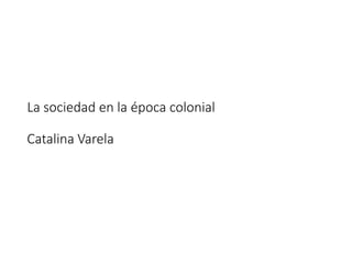 La sociedad en la época colonial
Catalina Varela
 