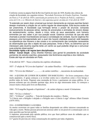 Conforme consta na página final da Revista Espírita de maio de 1858, Kardec deu ciência da
criação da Sociedade, nos seguintes termos: "Sociedade Parisiense de Estudos Espíritas. Fundada
em Paris a 1o de abril de 1858 e autorizada por portaria do sr. Prefeito de Polícia, conforme o
aviso de S. Ex. o sr. Ministro do Interior e da segurança geral, em data de 13 de abril de 1858".
"A extensão por assim dizer universal que tomam diariamente as crenças espíritas faziam
desejar vivamente a criação de um centro regular de observações. Esta lacuna acaba de
ser preenchida. A Sociedade cuja formação temos o prazer de anunciar, composta
exclusivamente de pessoas sérias, isentas de prevenções e animadas do sincero desejo
de esclarecimento, contou, desde o início, entre os seus associados, com homens
eminentes por seu saber e por sua posição social. Estamos convictos de que ela está
chamada a prestar incontestáveis serviços à constatação da verdade. Sua lei orgânica lhe
assegura uma homogeneidade sem a qual não haverá vitalidade possível; está baseada
na experiência dos homens e das coisas e no conhecimento das condições necessárias
às observações que são o objeto de suas pesquisas. Vindo a Paris, os estranhos que se
interessam pela doutrina espírita terão um centro ao qual poderão dirigir-se e comunicar
suas próprias observações".
Sociedade rígida e de regras bem disciplinadas.
Arthur Conan Doyle (criou Sherlok Holmes) cara genial foi presidente da sociedade
parisiense de estudos espíritas, pesquisador dos fenômenos espíritas e dos médiuns.
Existe até hoje em atividade em Paris.
18 de abril de 1857 – Nasce a doutrina dos espíritos oficialmente.
1857 - 2ª edição de "O Livro dos Espíritos" - de caráter filosófico – 1019 questões + comentários
1861 - "O Livro dos Médiuns" ...............- de caráter científico – , mecanismo da mediunidade.
1861 A QUEIMA DE LIVROS DE KARDEC EM BARCELONA – Os livros começaram a ficar
muito populares. A igreja começou a se revoltar contra isso e classificou como o livre herege e
proibiu todos de lerem. Pegaram uma montanha de livros e queimaram em praça pública. Aí as
pessoas acharam que era estranho queimar algo, devia ter algo interessante neles. Aí começou a
crescer muito a busca pelo livro em Barcelona.
1864 - "O Evangelho Segundo o Espiritismo" .- de caráter religioso e moral -Cristianismo
1865 - "O Céu e o Inferno" –
1867 - "A Gênese" –cientifico - Trata da formação dos mundos e fluidos.
"A Ciência sem a Religião é aleijada e a Religião sem a Ciência é cega" afirmou Albert Einstein
(1879-1955).
1914 - O ESPIRITISMO E A GUERRA
As mortes ocorreram em quase todas as famílias despertando um súbito interesse concentrado na
vida após a morte. Muitas pessoas procuravam ansiosas saber se era possível a comunicação com os
entes queridos que haviam partido.
A imprensa, pressionada pela opinião pública, teve que fazer publicar casos de soldados que se
comunicavam após a morte física.
A 1ª guerra foi prevista em várias comunicações de espíritos por toda a Inglaterra.
 