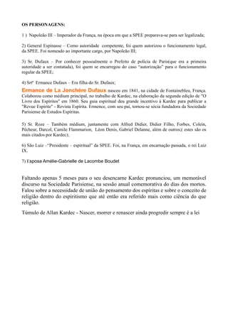 OS PERSONAGENS:
1 ) Napoleão III – Imperador da França, na época em que a SPEE preparava-se para ser legalizada;
2) General Espinasse – Como autoridade competente, foi quem autorizou o funcionamento legal,
da SPEE. Foi nomeado ao importante cargo, por Napoleão III;
3) Sr. Dufaux – Por conhecer pessoalmente o Prefeito de polícia de Paris(que era a primeira
autoridade a ser contatada), foi quem se encarregou do caso “autorização” para o funcionamento
regular da SPEE;
4) Srtª Ermance Dufaux – Era filha do Sr. Dufaux;
Ermance de La Jonchére Dufaux nasceu em 1841, na cidade de Fontainebleu, França.
Colaborou como médium principal, no trabalho de Kardec, na elaboração da segunda edição de "O
Livro dos Espíritos" em 1860. Seu guia espiritual deu grande incentivo à Kardec para publicar a
"Revue Espírite" - Revista Espírita. Ermence, com seu pai, tornou-se sócia fundadora da Sociedade
Parisiense de Estudos Espíritas.
5) Sr. Roze – Também médium, juntamente com Alfred Didier, Didier Filho, Forbes, Colein,
Pécheur, Darcol, Camile Flammarion, Léon Denis, Gabriel Delanne, além de outros;( estes são os
mais citados por Kardec);
6) São Luiz –“Presidente – espiritual” da SPEE. Foi, na França, em encarnação passada, o rei Luiz
IX.
7) Esposa Amélie-Gabrielle de Lacombe Boudet
Faltando apenas 5 meses para o seu desencarne Kardec pronunciou, um memorável
discurso na Sociedade Parisiense, na sessão anual comemorativa do dias dos mortos.
Falou sobre a necessidade de união do pensamento dos espíritas e sobre o conceito de
religião dentro do espiritismo que até então era referido mais como ciência do que
religião.
Túmulo de Allan Kardec - Nascer, morrer e renascer ainda progredir sempre é a lei
 