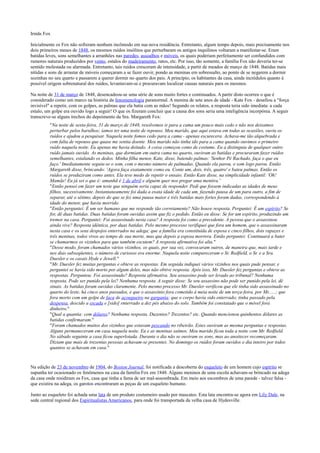 Irmãs Fox
Inicialmente os Fox não sofreram nenhum incômodo em sua nova residência. Entretanto, algum tempo depois, mais precisamente nos
dois primeiros meses de 1848, os mesmos ruídos insólitos que perturbaram os antigos inquilinos voltaram a manifestar-se. Eram
batidas leves, sons semelhantes a arranhões nas paredes, assoalhos e móveis, os quais poderiam perfeitamente ser confundidos com
rumores naturais produzidos por vento, estalos do madeiramento, ratos, etc. Por isso, tão somente, a família Fox não deveria ter-se
sentido molestada ou alarmada. Entretanto, tais ruídos cresceram de intensidade, a partir de meados de março de 1848. Batidas mais
nítidas e sons de arrastar de móveis começaram a se fazer ouvir, pondo as meninas em sobressalto, ao ponto de se negarem a dormir
sozinhas no seu quarto e passarem a querer dormir no quarto dos pais. A princípio, os habitantes da casa, ainda incrédulos quanto à
possível origem sobrenatural dos ruídos, levantavam-se e procuravam localizar causas naturais para os mesmos.
Na noite de 31 de março de 1848, desencadeou-se uma série de sons muito fortes e continuados. A partir disto ocorreu o que é
considerado como um marco na história da fenomenologia paranormal. A menina de sete anos de idade - Kate Fox - desafiou a "força
invisível" a repetir, com os golpes, as palmas que ela batia com as mãos! Segundo os relatos, a resposta teria sido imediata: a cada
estalo, um golpe era ouvido logo a seguir! O que os fizeram concluir que a causa dos sons seria uma inteligência incorpórea. A seguir
transcreve-se alguns trechos do depoimento da Sra. Margareth Fox:
"Na noite de sexta-feira, 31 de março de 1848, resolvemos ir para a cama um pouco mais cedo e não nos deixamos
perturbar pelos barulhos; íamos ter uma noite de repouso. Meu marido, que aqui estava em todas as ocasiões, ouviu os
ruídos e ajudou a pesquisar. Naquela noite fomos cedo para a cama - apenas escurecera. Achava-me tão alquebrada e
com falta de repouso que quase me sentia doente. Meu marido não tinha ido para a cama quando ouvimos o primeiro
ruído naquela noite. Eu apenas me havia deitado. A coisa começou como de costume. Eu a distinguia de qualquer outro
ruído jamais ouvido. As meninas, que dormiam em outra cama no quarto, ouviram as batidas e procuraram fazer ruídos
semelhantes, estalando os dedos. Minha filha menor, Kate, disse, batendo palmas: 'Senhor Pé Rachado, faça o que eu
faço.' Imediatamente seguiu-se o som, com o mesmo número de palmadas. Quando ela parou, o som logo parou. Então
Margareth disse, brincando: 'Agora faça exatamente como eu. Conte um, dois, três, quatro' e bateu palmas. Então os
ruídos se produziram como antes. Ela teve medo de repetir o ensaio. Então Kate disse, na simplicidade infantil: 'Oh!
Mamãe! Eu já sei o que é: amanhã é 1 de abril e alguém quer nos pregar uma mentira.'
"Então pensei em fazer um teste que ninguém seria capaz de responder. Pedi que fossem indicadas as idades de meus
filhos, sucessivamente. Instantaneamente foi dada a exata idade de cada um, fazendo pausa de um para outro, a fim de
separar, até o sétimo, depois do que se fez uma pausa maior e três batidas mais fortes foram dadas, correspondendo à
idade do menor, que havia morrido.
"Então perguntei: É um ser humano que me responde tão corretamente? Não houve resposta. Perguntei: É um espírito? Se
for, dê duas batidas. Duas batidas foram ouvidas assim que fiz o pedido. Então eu disse: Se for um espírito, produzindo um
tremor na casa. Perguntei: Foi assassinado nesta casa? A resposta foi como a precedente. A pessoa que o assassinou
ainda vive? Resposta idêntica, por duas batidas. Pelo mesmo processo verifiquei que fora um homem, que o assassinaram
nesta casa e os seus despojos enterrados na adega; que a família era constituída de esposa e cinco filhos, dois rapazes e
três meninas, todos vivos ao tempo de sua morte, mas que depois a esposa morrera. Então perguntei: Continuará a bater
se chamarmos os vizinhos para que também escutem? A resposta afirmativa foi alta."
"Desse modo, foram chamados vários vizinhos, os quais, por sua vez, convocaram outros, de maneira que, mais tarde e
nos dias subseqüentes, o número de curiosos era enorme. Naquela noite compareceram o Sr. Redfield, o Sr. e a Sra.
Duesler e os casais Hyde e Jewell."
"Mr. Duesler fez muitas perguntas e obteve as respostas. Em seguida indiquei vários vizinhos nos quais pude pensar, e
perguntei se havia sido morto por algum deles, mas não obtive resposta. Após isso, Mr. Duesler fez perguntas e obteve as
respostas. Perguntou: Foi assassinado? Resposta afirmativa. Seu assassino pode ser levado ao tribunal? Nenhuma
resposta. Pode ser punido pela lei? Nenhuma resposta. A seguir disse: Se seu assassino não pode ser punido pela lei, dê
sinais. As batidas foram ouvidas claramente. Pelo mesmo processo Mr. Duesler verificou que ele tinha sido assassinado no
quarto do leste, há cinco anos passados, e que o assassínio fora cometido à meia noite de um terça-feira, por Mr......; que
fora morto com um golpe de faca de açougueiro na garganta; que o corpo havia sido enterrado; tinha passado pela
despensa, descido a escada e [sido] enterrado a dez pés abaixo do solo. Também foi constatado que o móvel fora
dinheiro."
"Qual a quantia: cem dólares? Nenhuma resposta. Duzentos? Trezentos? etc. Quando mencionou quinhentos dólares as
batidas confirmaram."
"Foram chamados muitos dos vizinhos que estavam pescando no ribeirão. Estes ouviram as mesma perguntas e respostas.
Alguns permaneceram em casa naquela noite. Eu e as meninas saímos. Meu marido ficou toda a noite com Mr. Redfield.
No sábado seguinte a casa ficou superlotada. Durante o dia não se ouviram os sons, mas ao anoitecer recomeçaram.
Diziam que mais de trezentas pessoas achavam-se presentes. No domingo os ruídos foram ouvidos o dia inteiro por todos
quantos se achavam em casa."
Na edição de 23 de novembro de 1904, do Boston Journal, foi notificada a descoberta do esqueleto de um homem cujo espírito se
supunha ter ocasionado os fenômenos na casa da família Fox em 1848. Alguns meninos de uma escola achavam-se brincado na adega
da casa onde residiram os Fox, casa que tinha a fama de ser mal-assombrada. Em meio aos escombros de uma parede - talvez falsa -
que existira na adega, os garotos encontraram as peças de um esqueleto humano.
Junto ao esqueleto foi achada uma lata de um produto costumeiro usado por mascates. Esta lata encontra-se agora em Lily Dale, na
sede central regional dos Espiritualistas Americanos, para onde foi transportada da velha casa de Hydesville.
 