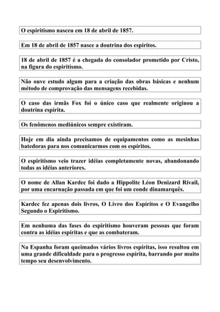 O espiritismo nasceu em 18 de abril de 1857.
Em 18 de abril de 1857 nasce a doutrina dos espíritos.
18 de abril de 1857 é a chegada do consolador prometido por Cristo,
na figura do espiritismo.
Não ouve estudo algum para a criação das obras básicas e nenhum
método de comprovação das mensagens recebidas.
O caso das irmãs Fox foi o único caso que realmente originou a
doutrina espírita.
Os fenômenos mediúnicos sempre existiram.
Hoje em dia ainda precisamos de equipamentos como as mesinhas
batedoras para nos comunicarmos com os espíritos.
O espiritismo veio trazer idéias completamente novas, abandonando
todas as idéias anteriores.
O nome de Allan Kardec foi dado a Hippolite Léon Denizard Rivail,
por uma encarnação passada em que foi um conde dinamarquês.
Kardec fez apenas dois livros, O Livro dos Espíritos e O Evangelho
Segundo o Espiritismo.
Em nenhuma das fases do espiritismo houveram pessoas que foram
contra as idéias espíritas e que as combateram.
Na Espanha foram queimados vários livros espíritas, isso resultou em
uma grande dificuldade para o progresso espírita, barrando por muito
tempo seu desenvolvimento.
 