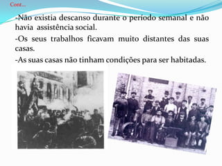 Cont…	-Não existia descanso durante o período semanal e não havia assistência social.	-Os seus trabalhos ficavam muito distantes das suas casas.	-As suas casas não tinham condições para ser habitadas.	-Eram muito pobres