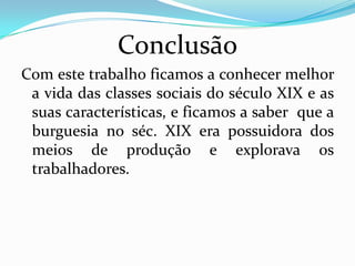 ConclusãoCom este trabalho ficamos a conhecer melhor a vida das classes sociais do século XIX e as suas características, e ficamos a saber que a burguesia no séc. XIX era possuidora dos meios de produção e explorava os trabalhadores.