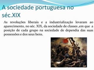 A sociedade portuguesa no séc.XIX	As revoluções liberais e a industrialização levaram ao aparecimento, no séc. XIX, da sociedade de classes ,em que  a posição de cada grupo na sociedade de dependia das suas possessões e dos seus bens.