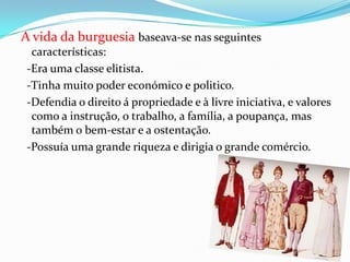 A vida da burguesia baseava-se nas seguintes características:  -Era uma classe elitista.  -Tinha muito poder económico e politico.   -Defendia o direito á propriedade e àlivre iniciativa, e valores como a instrução, o trabalho, a família, a poupança, mas também o bem-estar e a ostentação.    -Possuía uma grande riqueza e dirigia o grande comércio.