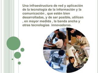 Una infraestructura de red y aplicación de la tecnología de la información y la comunicación , que estén bien desarrolladas, y de ser posible, utilicen , en mayor medida , la banda ancha y otras tecnologías  innovadoras.