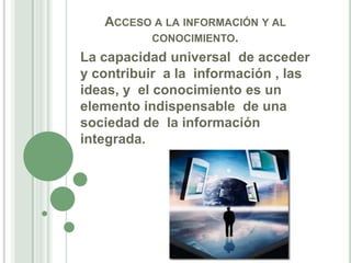 Acceso a la información y al conocimiento.La capacidad universal  de acceder y contribuir  a la  información , las ideas, y  el conocimiento es un elemento indispensable  de una sociedad de  la información integrada. 