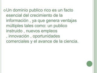 Un dominio publico rico es un facto esencial del crecimiento de la información , ya que genera ventajas múltiples tales como: un publico instruido , nuevos empleos , innovación , oportunidades comerciales y el avance de la ciencia.