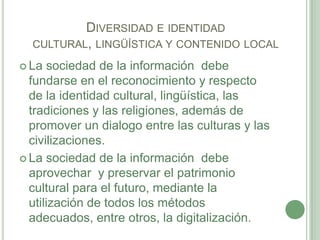 Diversidad e identidad cultural, lingüística y contenido localLa sociedad de la información  debe fundarse en el reconocimiento y respecto de la identidad cultural, lingüística, las tradiciones y las religiones, además de promover un dialogo entre las culturas y las civilizaciones.La sociedad de la información  debe aprovechar  y preservar el patrimonio cultural para el futuro, mediante la utilización de todos los métodos adecuados, entre otros, la digitalización.
