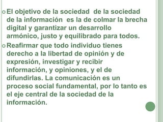 El objetivo de la sociedad  de la sociedad de la información  es la de colmar la brecha digital y garantizar un desarrollo armónico, justo y equilibrado para todos.Reafirmar que todo individuo tienes derecho a la libertad de opinión y de expresión, investigar y recibir información, y opiniones, y el de difundirlas. La comunicación es un proceso social fundamental, por lo tanto es el eje central de la sociedad de la información.