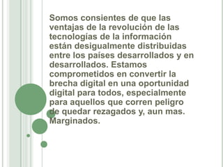 Somos consientes de que las ventajas de la revolución de las tecnologías de la información están desigualmente distribuidas entre los países desarrollados y en desarrollados. Estamos comprometidos en convertir la brecha digital en una oportunidad digital para todos, especialmente para aquellos que corren peligro de quedar rezagados y, aun mas. Marginados.