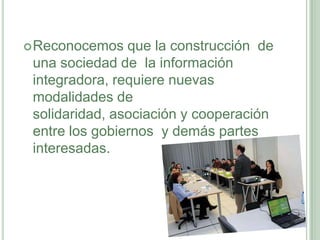 Reconocemos que la construcción  de una sociedad de  la información integradora, requiere nuevas modalidades de solidaridad, asociación y cooperación entre los gobiernos  y demás partes interesadas.