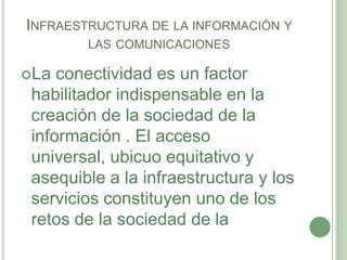 Infraestructura de la información y las comunicacionesLa conectividad es un factor habilitador indispensable en la creación de la sociedad de la información . El acceso universal, ubicuo equitativo y asequible a la infraestructura y los servicios constituyen uno de los retos de la sociedad de la