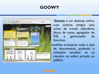 GOOWY Goowy  é um desktop online, cujo sistema integra uma conta de e-mail, calendário, bloco de notas, agregador de RSS e gerenciador de favoritos.  Possibilita armazenar todo o tipo de documentos, podendo o utilizador escolher se os mantém na esfera privada ou pública.  