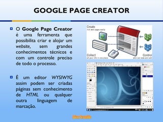 O  Google Page Creator  é uma ferramenta que possibilita criar e alojar um  website,  sem grandes conhecimentos técnicos e com um controle preciso de todo o processo. É um editor  WYSIWYG  assim podem ser criadas páginas sem conhecimento de  HTML  ou qualquer outra linguagem de marcação. GOOGLE PAGE CREATOR 