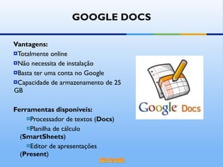 Vantagens: Totalmente online Não necessita de instalação Basta ter uma conta no Google Capacidade de armazenamento de 25 GB Ferramentas disponíveis: Processador de textos ( Docs ) Planilha de cálculo ( SmartSheets ) Editor de apresentações ( Present ) GOOGLE DOCS 