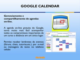 Gerenciamento e compartilhamento de agendas  on-line. A agenda on-line gratuita do Google, torna muito mais fácil acompanhar todos os compromissos importantes de um curso a distância em um único lugar. Permite receber lembretes de eventos (fóruns, chats, tutorias,etc.) por e-mail ou mensagens de texto no telefone celular. GOOGLE CALENDAR 