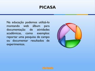 Na educação podemos utilizá-lo montando web álbum para documentação de atividades acadêmicas, como exemplos: reportar uma pesquisa de campo ou documentar resultados de experimentos. PICASA 
