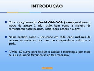 Com o surgimento da  World Wide Web (www),  mudou-se o modo de acesso à informação, bem como a maneira de comunicação entre pessoas, instituições, nações e outros. Nesse sentido, nasce a sociedade em rede, onde milhares de pessoas se conectam por meio de computadores, celulares e ipads. A Web 2.0 surge para facilitar o acesso à informação por meio de suas inúmeras ferramentas de fácil manuseio.  INTRODUÇÃO 