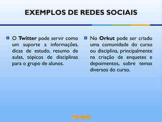 O  Twitter  pode servir como um suporte a informações, dicas de estudo, resumo de aulas, tópicos de disciplinas para o grupo de alunos. No  Orkut  pode ser criado uma comunidade do curso ou disciplina, principalmente na criação de enquetes e depoimentos, sobre temas diversos do curso. EXEMPLOS DE REDES SOCIAIS 